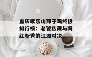 重庆歌乐山辣子鸡终极排行榜：老饕私藏与网红新秀的江湖对决