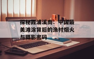 探秘霞浦溪南：中国最美滩涂背后的渔村烟火与摄影密码