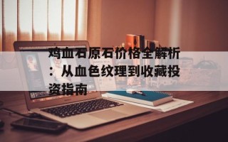 鸡血石原石价格全解析：从血色纹理到收藏投资指南