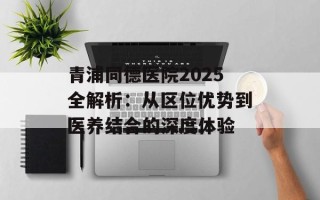 青浦同德医院2025全解析：从区位优势到医养结合的深度体验