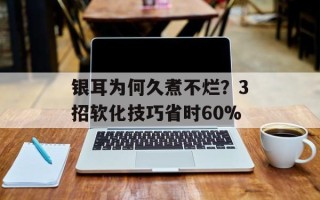 银耳为何久煮不烂？3招软化技巧省时60%