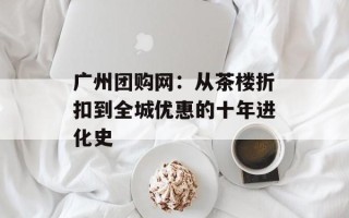广州团购网：从茶楼折扣到全城优惠的十年进化史