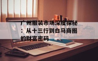 广州服装市场深度探秘：从十三行到白马商圈的财富密码