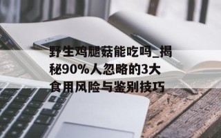 野生鸡腿菇能吃吗_揭秘90%人忽略的3大食用风险与鉴别技巧