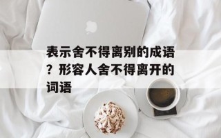 表示舍不得离别的成语？形容人舍不得离开的词语