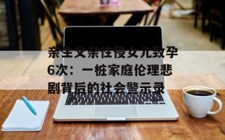 亲生父亲性侵女儿致孕6次：一桩家庭伦理悲剧背后的社会警示录