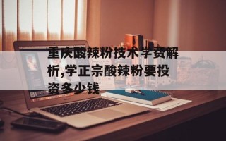 重庆酸辣粉技术学费解析,学正宗酸辣粉要投资多少钱