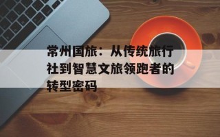 常州国旅：从传统旅行社到智慧文旅领跑者的转型密码