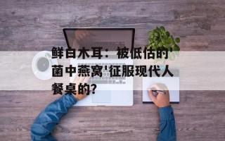 鲜白木耳：被低估的'菌中燕窝'征服现代人餐桌的？