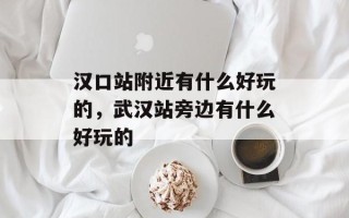 汉口站附近有什么好玩的，武汉站旁边有什么好玩的