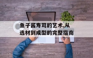 鱼子酱寿司的艺术,从选材到成型的完整指南
