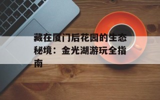 藏在厦门后花园的生态秘境：金光湖游玩全指南