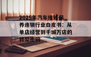 2025年汽车维修保养连锁行业白皮书：从单店经营到千城万店的转型密码
