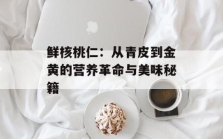 鲜核桃仁：从青皮到金黄的营养革命与美味秘籍