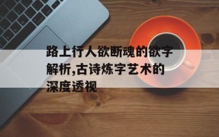 路上行人欲断魂的欲字解析,古诗炼字艺术的深度透视