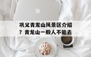 巩义青龙山风景区介绍？青龙山一般人不能去