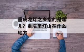 重庆龙灯之乡指的是哪儿？重庆圣灯山在什么地方