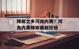 辣椒之乡河南内黄？河南内黄辣椒最新价格