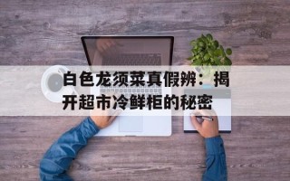 白色龙须菜真假辨：揭开超市冷鲜柜的秘密