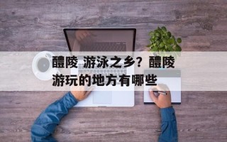 醴陵 游泳之乡？醴陵游玩的地方有哪些