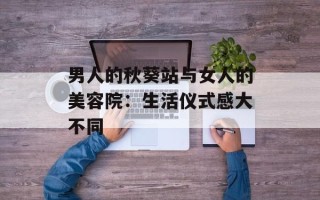 男人的秋葵站与女人的美容院：生活仪式感大不同