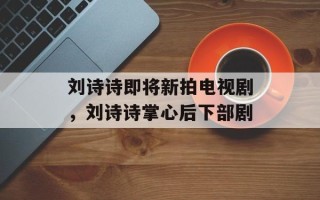 刘诗诗即将新拍电视剧，刘诗诗掌心后下部剧