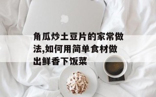 角瓜炒土豆片的家常做法,如何用简单食材做出鲜香下饭菜