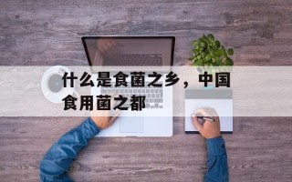 什么是食菌之乡，中国食用菌之都