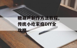 糖葫芦制作方法教程,传统小吃家庭DIY全攻略