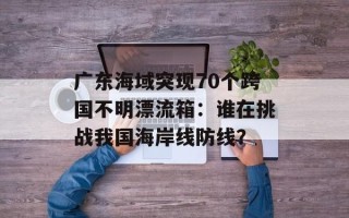 广东海域突现70个跨国不明漂流箱：谁在挑战我国海岸线防线？
