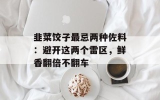 韭菜饺子最忌两种佐料：避开这两个雷区，鲜香翻倍不翻车