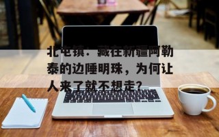 北屯镇：藏在新疆阿勒泰的边陲明珠，为何让人来了就不想走？