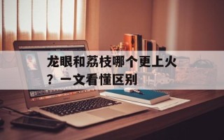 龙眼和荔枝哪个更上火？一文看懂区别