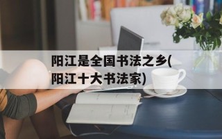 阳江是全国书法之乡(阳江十大书法家)