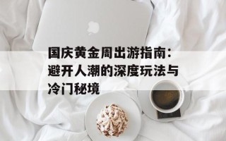 国庆黄金周出游指南：避开人潮的深度玩法与冷门秘境