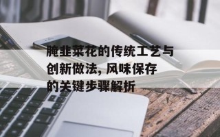 腌韭菜花的传统工艺与创新做法, 风味保存的关键步骤解析