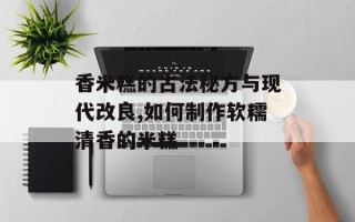 香米糕的古法秘方与现代改良,如何制作软糯清香的米糕