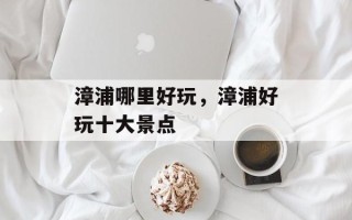 漳浦哪里好玩，漳浦好玩十大景点