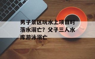 男子景区玩水上项目时落水溺亡？父子三人水库游泳溺亡
