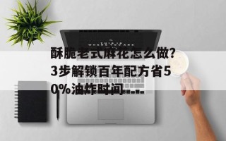 酥脆老式麻花怎么做？3步解锁百年配方省50%油炸时间