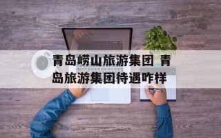 青岛崂山旅游集团 青岛旅游集团待遇咋样