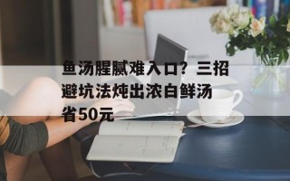 鱼汤腥腻难入口？三招避坑法炖出浓白鲜汤 省50元