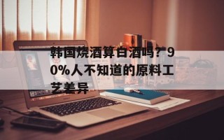 韩国烧酒算白酒吗？90%人不知道的原料工艺差异