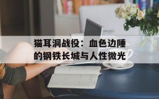 猫耳洞战役：血色边陲的钢铁长城与人性微光