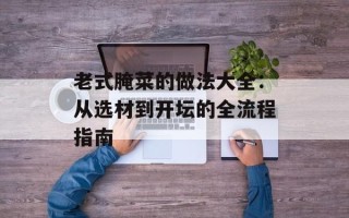老式腌菜的做法大全：从选材到开坛的全流程指南