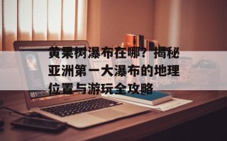 黄果树瀑布在哪？揭秘亚洲第一大瀑布的地理位置与游玩全攻略