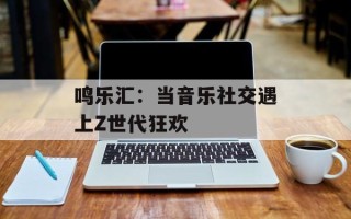 鸣乐汇：当音乐社交遇上Z世代狂欢