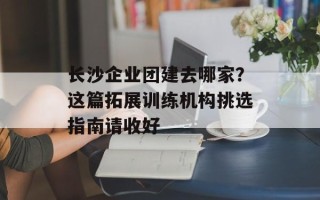 长沙企业团建去哪家？这篇拓展训练机构挑选指南请收好