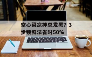 空心菜凉拌总发黑？3步锁鲜法省时50%