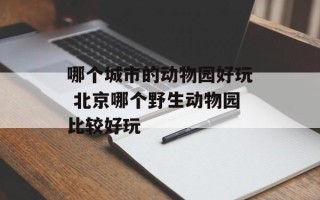 哪个城市的动物园好玩 北京哪个野生动物园比较好玩